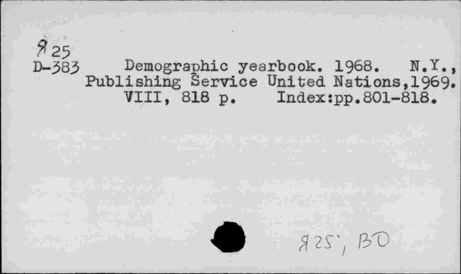 ﻿^25 D-533
Demographic yearbook. 1968.	N.Y.,
Publishing Service United. Nations, 1969. VIII, 818 p.	Index:pp.801-818.